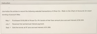 Instruction
Journalize the entries to record the following selected transactions of Oliver Co.: Refer to the Chart of Accounts for exact
wording of account titles.
May 1
Purchased $100,000 of Kruse Co. 6% bonds at their face amount plus accrued interest of $2,000.
July 1
Received first semiannual interest payment.
Sept. 1 Sold the bonds at 97 plus accrued interest of $1,000.
