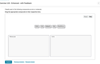 Exercise 3.30 - Enhanced - with Feedback
Classify each of the following compounds as ionic or molecular.
Drag the appropriate compounds to their respective bins.
Reset
Help
ClO2
CO
KMNO4
NI3
Pb(NO3)2
Molecular
lonic
Submit
Previous Answers Request Answer
