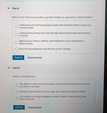 ▼
Part A
Which of the following describes a growth mindset, as opposed to a fixed mindset?
Challenging yourself by persisting longer with problems helps to grow your
mental muscle
Learning and growing your brain through opportunities helps performance
in school
Believing your talents, abilities, and intelligence can be developed in
different ways
All of the above phrases describe the growth mindset
Submit
Part B
Request Answer
What is neuroplasticity?
The ability to make new and stronger connections between the neurons in
our brain as we learn
Having a fixed mindset in some ways, and a growth mindset in others
The inability to change intelligence, which is fixed in the neurons in our
brain from birth
Submit Request Answer