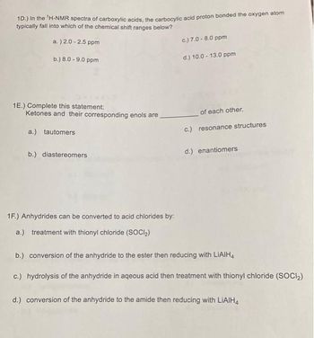 1D.) In the ¹H-NMR spectra of carboxylic acids, the carbocylic acid proton bonded the oxygen atom
typically fall into which of the chemical shift ranges below?
a.) 2.0 -2.5 ppm
b.) 8.0 -9.0 ppm
1E.) Complete this statement:
Ketones and their corresponding enols are
a.) tautomers
b.) diastereomers
1F.) Anhydrides can be converted to acid chlorides by:
a.) treatment with thionyl chloride (SOCI₂)
c.) 7.0 -8.0 ppm
d.) 10.0-13.0 ppm
of each other.
c.) resonance structures
d.) enantiomers
b.) conversion of the anhydride to the ester then reducing with LIAIH4
c.) hydrolysis of the anhydride in aqeous acid then treatment with thionyl chloride (SOCI₂)
d.) conversion of the anhydride to the amide then reducing with LiAlH4