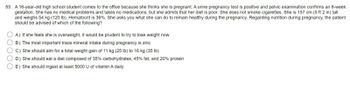 **Case Study: Nutritional Guidance for Pregnant Adolescents**

A 16-year-old high school student visits the office because she suspects she is pregnant. A urine pregnancy test confirms her pregnancy, and a pelvic examination indicates she is at 8 weeks of gestational age. The patient has no underlying medical issues and is not on any medications, although she admits to having a poor diet. She does not smoke cigarettes. Her physical statistics include a height of 157 cm (5 feet 2 inches) and a weight of 54 kg (120 pounds). Her hematocrit level is at 36%.

The patient seeks advice on maintaining health during her pregnancy. In discussing nutritional guidance during pregnancy, the following options are considered. Which should be advised?

A) If she feels she is overweight, it would be prudent to try to lose weight now.
B) The most important trace mineral intake during pregnancy is zinc.
C) She should aim for a total weight gain of 11 kg (25 pounds) to 16 kg (35 pounds).
D) She should eat a diet composed of 35% carbohydrates, 45% fat, and 20% protein.
E) She should ingest at least 5000 IU of vitamin A daily.

**Discussion:**

- **Option A**: Weight loss during pregnancy is generally not recommended unless under specific medical guidance.
- **Option B**: While zinc is important, it's not singled out as the most crucial trace mineral above all others. 
- **Option C**: A weight gain of 11 to 16 kg (25 to 35 pounds) is generally recommended for a healthy pregnancy weight gain.
- **Option D**: The macronutrient distribution listed here is not standard for pregnancy; generally, a balanced diet is endorsed.
- **Option E**: Vitamin A is important, but the dosage should be carefully monitored to avoid potential toxicity. The suggested amount might be too high and requires professional medical consultation.

**Correct Guidance:**

**C) She should aim for a total weight gain of 11 kg (25 pounds) to 16 kg (35 pounds).**

Maintaining a balanced diet that includes a variety of nutrients is essential for the health of both the mother and the developing baby. Pregnant individuals are encouraged to consult healthcare providers for personalized nutritional advice.