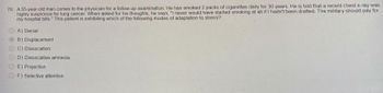 78 A 55-year-old man comes to the physician for a follow-up examination. He has smoked 2 packs of cigarettes daily for 30 years. He is told that a recent chest x-ray was
highly suspicious for lung cancer. When asked for his thoughts, he says, "I never would have started smoking at all if I hadn't been drafted. The military should pay for
my hospital bills." This patient is exhibiting which of the following modes of adaptation to stress?
A) Denial
B) Displacement
C) Dissociation
D) Dissociative amnesia
E) Projection
F) Selective attention