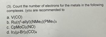 (3). Count the number of electrons for the metals in the following
complexes. (you are recommended to
a. V(CO)
b. Ru(n³-allyl)(NMe2)(PMe3)3
c. CpMoCl2(NO)
d. Ir2(u-Br)2(CO)4