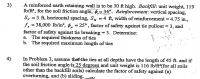 ## Problem 3

A reinforced earth retaining wall is to be 30 ft high. The backfill has a unit weight of 119 lb/ft³, and the soil friction angle is given as \( \phi = 34^\circ \).

**Reinforcement Details:**

- Vertical spacing, \( S_v = 3 \) ft
- Horizontal spacing, \( S_H = 4 \) ft
- Width of reinforcement = 4.75 in.
- Tensile strength of reinforcement, \( f_v = 38,000 \) lb/in²
- Coefficient of friction, \( \phi_\mu = 25^\circ \)
- Factor of safety against tie pullout = 3
- Factor of safety against tie breaking = 3

**Determine:**
a. The required thickness of ties
b. The required maximum length of ties

---

## Problem 4

Assume in Problem 3 that the ties at all depths have a length of 45 ft. If the soil friction angle is 25 degrees and the unit weight is 116 lb/ft³ (for all soils other than the backfill soils), calculate the factor of safety against:

(a) Overturning
(b) Sliding