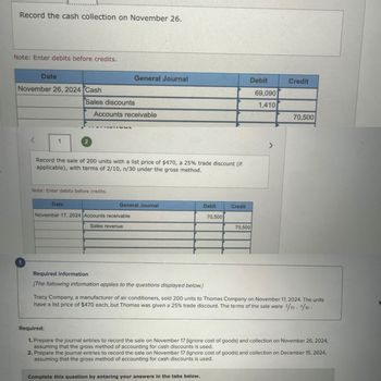 Record the cash collection on November 26.
Note: Enter debits before credits.
Date
November 26, 2024 Cash
1
Sales discounts
2
Date
General Journal
Accounts receivable
Record the sale of 200 units with a list price of $470, a 25% trade discount (if
applicable), with terms of 2/10, n/30 under the gross method.
Note: Enter debits before credits.
General Journal
November 17, 2024 Accounts receivable
Sales revenue
Debit
Required information
[The following information applies to the questions displayed below.]
70,500
Complete this question by entering your answers in the tabs below.
Credit
Debit
70,500
69,090
1,410
7
Credit
70,500
Tracy Company, a manufacturer of air conditioners, sold 200 units to Thomas Company on November 17, 2024. The units
have a list price of $470 each, but Thomas was given a 25% trade discount. The terms of the sale were 2/10, /30.
Required:
1. Prepare the journal entries to record the sale on November 17 (ignore cost of goods) and collection on November 26, 2024,
assuming that the gross method of accounting for cash discounts is used.
2. Prepare the journal entries to record the sale on November 17 (ignore cost of goods) and collection on December 15, 2024,
assuming that the gross method of accounting for cash discounts is used.