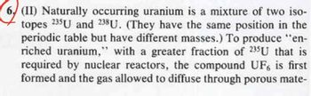 6 (II) Naturally occurring uranium is a mixture of two iso-
topes 235U and 238U. (They have the same position in the
periodic table but have different masses.) To produce "en-
riched uranium," with a greater fraction of 235U that is
required by nuclear reactors, the compound UF, is first
formed and the gas allowed to diffuse through porous mate-