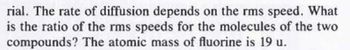 rial. The rate of diffusion depends on the rms speed. What
is the ratio of the rms speeds for the molecules of the two
compounds? The atomic mass of fluorine is 19 u.