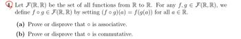 Let F(R, R) be the set of all functions from R to R. For any f, g € F(R, R), we
define fog E F(R, R) by setting (fog)(a) = f(g(a)) for all a € R.
(a) Prove or disprove that o is associative.
(b) Prove or disprove that is commutative.