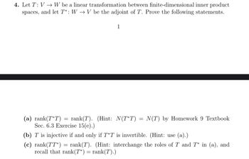 4. Let T: VW be a linear transformation between finite-dimensional inner product
spaces, and let T*: W→ V be the adjoint of T. Prove the following statements.
1
=
(a) rank(T*T) = rank(T). (Hint: N(T*T) =
Sec. 6.3 Exercise 15(e).)
(b) T is injective if and only if T*T is invertible. (Hint: use (a).)
(c) rank(TT*) rank(T). (Hint: interchange the roles of T and T* in (a), and
recall that rank(T*) = rank(T).)
=
N(T) by Homework 9 Textbook