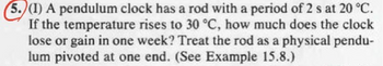 (5.)(1) A pendulum clock has a rod with a period of 2 s at 20 °C.
If the temperature rises to 30 °C, how much does the clock
lose or gain in one week? Treat the rod as a physical pendu-
lum pivoted at one end. (See Example 15.8.)