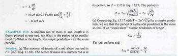 V = L
do
dt
77
= (0.25 m)(0.17) (2m) cos( +
= -0.123 m/s
EXAMPLE 15.8: A uniform rod of mass m and length L is
freely pivoted at one end. (a) What is the period of its oscilla-
tion? (b) What is the length of a simple pendulum with the same
period?
Solution: (a) The moment of inertia of a rod about one end is
I= mL² (Eq. 11.18). The center of mass of a uniform rod is at
its center, so d = L/2 in Eq. 15.17. The period is
2L
3g
T = 2
(b) Comparing Eq. 15.17 with T= 27 VL/g for a simple pendu-
lum, we see that the period of a physical pendulum is the same
as that of an "equivalent" simple pendulum of length
For the uniform rod
Leg
mL²/3
mgL/2
Leq
=
-
I
md
mL²/3
(mL/2)
2п
2L
3