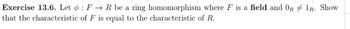 Exercise 13.6. Let : F → R be a ring homomorphism where F is a field and OR 1R. Show
that the characteristic of F is equal to the characteristic of R.