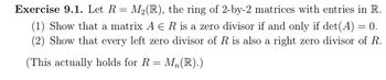 Exercise 9.1. Let R = M2(R), the ring of 2-by-2 matrices with entries in R.
(1) Show that a matrix A E R is a zero divisor if and only if det(A) = 0.
(2) Show that every left zero divisor of R is also a right zero divisor of R.
(This actually holds for R = Mn(R).)