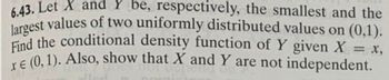 6.43. Let X and Y be, respectively, the smallest and the
largest values of two uniformly distributed values on (0,1).
Find the conditional density function of Y given X
€ (0,1). Also, show that X and Y are not independent.
= x,