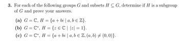 3. For each of the following groups G and subsets HC G, determine if H is a subgroup
of G and prove your answers.
(a) G = C, H = {a + bi | a, b ≤ Z}.
(b) G = C*, H = {z € C | |z| = 1}.
(c) G=C*, H = {a + bi | a, b = Z, (a, b) = (0,0)}.