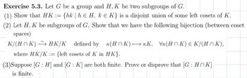 Exercise 5.3. Let G be a group and H, K be two subgroups of G.
(1) Show that HK := {hk | h € H, k = K} is a disjoint union of some left cosets of K.
(2) Let H, K be subgroups of G. Show that we have the following bijection (between coset
spaces)
K/(H^K) → HK/K defined by
к(HK) → KK, Vк(HK) Є K/(H□K),
where HK/K := {left cosets of K in HK}.
(3) Suppose [G: H] and [G: K] are both finite. Prove or disprove that [G: HK]
is finite.