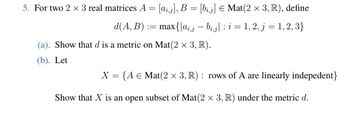 5. For two 2 × 3 real matrices A = [ai,j], B = [bi,j] € Mat(2 × 3, R), define
d(A, B) := max{|ai,j — bi,j| : i = 1, 2, j = 1, 2, 3}
(a). Show that d is a metric on Mat(2 × 3, R).
(b). Let
X = {A E Mat(2 × 3, R) : rows of A are linearly indepedent}
Show that X is an open subset of Mat(2 × 3, R) under the metric d.