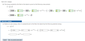 Part 5 of 8 - Analyze
(b) The torque exerted by the field on the dipole is given by the following cross product.
7 = P x E
=
Submit
-12.6
-2.952
==
-[(
-12.6 + 11.7
-12.6
-2.95 x 10-8 N.m
Part 6 of 8 - Analyze
(c) Relative to zero energy when it is perpendicular to the field, the dipole has the following potential energy.
U = -P- E
Î+ 11.7
|x 10-⁹ J =
-9
Skip (you cannot come back)
11.7] 1) × 10-¹² C - m] »
X
x 10-12 Cm] [([7.8
nJ
7.8
7.8 +-4.9
Î + -4.9
]₁) × 10³ N/C]
x
-4.9 i
x
10³ N/C]