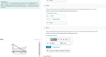 Learning Goal:
A beam with length L = 3 m is supported by a pin joint at A and a cable attached at C' as
shown in (Figure 1). It is subjected to the distributed load with w₁ = 1.4 kN/m and W₂ = 1.8
kN/m. The angle between the cable and the beam is 0 = 40 °. Determine the normal force,
shear force, and bending moment acting at point B, located x = 0.7 m to the left of the end
of the beam.
Figure
D
W1
W2
Bx-
C
1 of 3 >
✓ Correct
Part E
What is the internal shear force at point B? Assume the force acts as shown, and use the appropriate sign for your answer.
Express your answer to three significant figures with appropriate units.
► View Available Hint(s)
VB = -1.27 kN
Submit
✓ Correct
Part F
Previous Answers
What is the internal bending moment at B? Assume the moment acts as shown, and use the appropriate sign for your answer.
Express your answer to three significant figures with appropriate units.
► View Available Hint(s)
I
MB = 0.950
Submit
Provide Feedback
μᾶ
Previous Answers
k
kN m
?
X Incorrect; Try Again; 3 attempts remaining