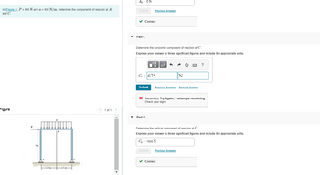 In (Figure 1), P = 900 N and w = 600 N/m. Determine the components of reaction at A
and C.
Figure
3 m
1.5m-
W
1.5 m-
SOMASS
1 of 1
▼
Ay = ON
Submit Previous Answers
✓ Correct
Part C
Determine the horizontal component of reaction at C.
Express your answer to three significant figures and include the appropriate units.
C₂ = 675
Submit
Part D
μÀ 6
Previous Answers Request Answer
Cy= 1800 N
N
X Incorrect; Try Again; 5 attempts remaining
Check your signs.
www.
Submit Previous Answers
✓ Correct
Determine the vertical component of reaction at C.
Express your answer to three significant figures and include the appropriate units.
?