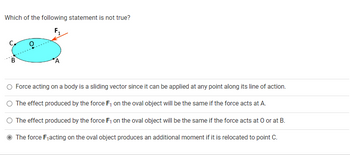 Which of the following statement is not true?
F₁
C,
B
0
A
Force acting on a body is a sliding vector since it can be applied at any point along its line of action.
The effect produced by the force F₁ on the oval object will be the same if the force acts at A.
The effect produced by the force F₁ on the oval object will be the same if the force acts at O or at B.
The force F₁acting on the oval object produces an additional moment if it is relocated to point C.