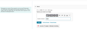 Photographs at a scale of S are required to cover an area X-mi square.
The camera has a focal length f and focal plane dimensions of 9 x 9 in. If
endlap is 60% and sidelap 30%, how many photos will be required to cover
the area for the data given below?
Part A
S=1:6200; X= 8; f = 152.4 mm
Express your answer as an integer.
195| ΑΣΦ ↓↑
Number of photos = 360
vec
Submit Previous Answers Request Answer
X Incorrect; Try Again; 2 attempts remaining
?
