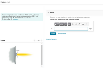 Problem 13.84
The converging nozzle has an exit diameter of 0.25 m. The fuel-oxidizer
mixture within the large tank has an absolute pressure of 4 MPa and
temperature of 2100 K. The mixture has k = 1.38 and
R = 296 J/[kg-K]. (Figure 1)
Figure
0.25 m
1 of 1
Part A
Determine the mass flow from the nozzle when the backpressure is a vacuum.
Express your answer using three significant figures.
IVE ΑΣΦ
m =
Submit
Provide Feedback
Request Answer
vec
?
kg/s