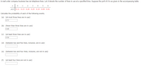 A mail-order company business has six telephone lines. Let X denote the number of lines in use at a specified time. Suppose the pmf of X is as given in the accompanying table.
1
2 3 4
5 6
p(x) 0.11 0.15 0.20 0.25 0.19 0.09 0.01
Calculate the probability of each of the following events.
(a) {at most three lines are in use}
0.71
(b) {fewer than three lines are in use}
0.46
(c) {at least three lines are in use}
0.54
(d) {between two and five lines, inclusive, are in use}
(e) {between two and four lines, inclusive, are not in use}
(f) {at least four lines are not in use}
