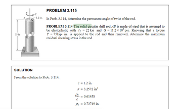 35 ft
A
B
T
1.2 in.
PROBLEM 3.115
In Prob. 3.114, determine the permanent angle of twist of the rod.
PROBLEM 3.114 The solid circular drill rod AB is made of steel that is assumed to
be elastoplastic with Ty = 22 ksi and G=11.2×106 psi. Knowing that a torque
T = 75 kip in. is applied to the rod and then removed, determine the maximum
residual shearing stress in the rod.
SOLUTION
From the solution to Prob. 3.114,
c = 1.2 in.
J = 3.2572 in 4
Pr
с
Py = 0.73749 in.
= 0.61458