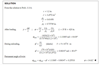 SOLUTION
From the solution to Prob. 3.114,
After loading.
During unloading,
Y
= Pº
L
Permanent angle of twist.
Q =
Road =
Ø
=
=
Py
с
Py = 0.73749 in.
Ly
P
c = 1.2 in.
J = 3.2572 in¹
TL
GJ
=
= 0.61458
LYY
Pr
=
Lty
PyG
(420)(22x10³)
(0.73749)(11.2 x 106)
(elastic)
(75 × 10³ )(420)
(11.2 x 10°)(3.2572)
L = 35 ft = 420 in.
= 1.11865 rad = 64.09°
T = 5x10³N-m
= 0.86347 rad = 49.47°
Operm = load = 1.11865-0.86347 = 0.25518
9 = 14.62°