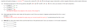 A particle with positive charge q = 1.92 x 10-18 C moves with a velocity v = (51+ 41 - k) m/s through a region where both a uniform magnetic field and a uniform electric field exist.
(a) Calculate the total force on the moving particle, taking B = (51 + 5ĵ + k) T and Ể = (31 - 1 - 2k) V/m. (Give your answers in N for each component.)
F = 2.3040E-17
✓✔N
Ty
= -2.1120E-17
✔ N
-1.3440E-17
X
How does the magnetic force depend on the velocity of the charge? N
(b) What angle does the force vector make with the positive x-axis? (Give your answer in degrees counterclockwise from the +x-axis.)
47.3749
x
You appear to have correctly calculated this angle using your incorrect results from part (a).° counterclockwise from the +x-axis
(c) What If? For what vector electric field would the total force on the particle be zero? (Give your answers in V/m for each component.)
E₂ =
V/m
V/m
V/m
Ev=
E₂