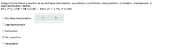 Categorize the following reaction as an acid-base neutralization, precipitation, combination, decomposition, combustion, displacement, or
disproportionation reaction.
Ba(C₂H30₂)₂(aq) + Na₂CO3(aq)
BaCO3(s) + 2 NaC₂H30₂(aq)
O Acid-Base Neutralization
O Disproportionation
O Combustion
Decomposition
O Precipitation
X