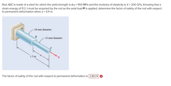 Rod ABC is made of a steel for which the yield strength is oy= 450 MPa and the modulus of elasticity is E= 200 GPa. Knowing that a
strain energy of 11.2 J must be acquired by the rod as the axial load P is applied, determine the factor of safety of the rod with respect
to permanent deformation when a = 0.4 m.
18-mm diameter
B
1.3 m
12-mm diameter
с
The factor of safety of the rod with respect to permanent deformation is 3.8574