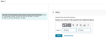 Item 1
Consider a closed-polygon traverse whose corners have the following X and
Y coordinates (in feet): A (330.08, 165.40), B (389.13, 165.40),
C (389.13, 291.29), D (320.01, 275.96).
Part A
Determine the area of the traverse.
Express your answer in feet squared to four significant figures.
area =
Submit
μА
Value
Request Answer
Units
?