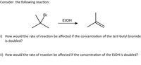 Consider the following reaction:
Br
ELOH
i) How would the rate of reaction be affected if the concentration of the tert-butyl bromide
is doubled?
ii) How would the rate of reaction be affected if the concentration of the EtOH is doubled?
