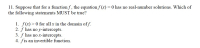 11. Suppose that for a function f, the equation f (x) = 0 has no real-number solutions. Which of
the following statements MUST be true?
1. f(x)> 0 for all x in the domain of f.
2. f has no y-intercepts.
3. f has no x-intercepts.
4. fis an invertible function.
