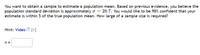 You want to obtain a sample to estimate a population mean. Based on previous evidence, you believe the
population standard deviation is approximately o = 28.7. You would like to be 98% confident that your
estimate is within 5 of the true population mean. How large of a sample size is required?
Hint: Video [+]
n =
