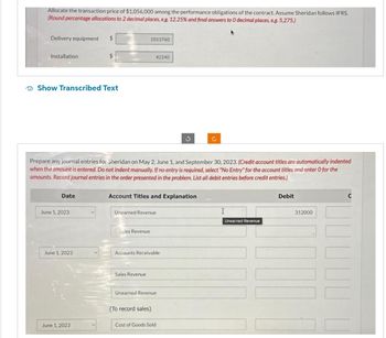 Allocate the transaction price of $1,056,000 among the performance obligations of the contract. Assume Sheridan follows IFRS.
(Round percentage allocations to 2 decimal places, eg. 12.25% and final answers to O decimal places, e.g. 5,275.)
Delivery equipment $
Installation
Show Transcribed Text
Date
June 1, 2023
$
June 1, 2023
June 1, 2023
Prepare any journal entries for Sheridan on May 2, June 1, and September 30, 2023. (Credit account titles are automatically indented
when the amount is entered. Do not indent manually. If no entry is required, select "No Entry" for the account titles and enter O for the
amounts. Record journal entries in the order presented in the problem. List all debit entries before credit entries.)
1013760
42240
Account Titles and Explanation
Unearned Revenue
Sales Revenue
Sales Revenue
Accounts Receivable
Unearned Revenue
(To record sales)
S
Cost of Goods Sold
Ċ
I
Unearned Revenue
Debit
312000
C