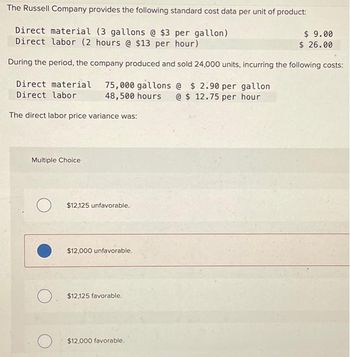 The Russell Company provides the following standard cost data per unit of product:
Direct material (3 gallons @ $3 per gallon)
Direct labor (2 hours @ $13 per hour)
During the period, the company produced and sold 24,000 units, incurring the following costs:
Direct material 75,000 gallons @ $2.90 per gallon
Direct labor 48,500 hours @ $12.75 per hour
The direct labor price variance was:
Multiple Choice
O
O
$12,125 unfavorable.
$12,000 unfavorable.
$12,125 favorable.
$12,000 favorable.
$9.00
$26.00