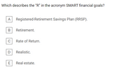 Which describes the "R" in the acronym SMART financial goals?
Registered-Retirement Savings Plan (RRSP).
Retirement.
C
Rate of Return.
D
Realistic.
E
Real estate.
