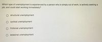 Which type of unemployment is experienced by a person who is simply out of work, is actively seeking a
job, and could start working immediately?
structural unemployment
O cyclical unemployment
O frictional unemployment
O seasonal unemployment
