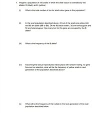 1. Imagine a population of 100 snails in which the shell colour is controlled by two
alleles: B (black) and b (yellow).
(1)
What is the total number of loci for shell colour gene in this population?
(ii)
In the snail population described above, 20 out of the snails are yellow (bb)
and 80 are black (BB or Bb). Of the 80 black snails=, 30 are homozygous and
50 are heterozygous. How many loci for this gene are occupied by the B
allele?
(ii)
What is the frequency of the B allele?
(iv)
Assuming that sexual reproduction takes place with random mating, no gene
flow and no selection, what will be the frequency of yellow snails in next
generation of the population described above?
(v)
What will be the frequency of the b allele in the next generation of the snail
population described below
