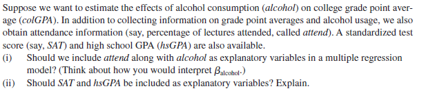 Suppose we want to estimate the effects of alcohol consumption (alcohol) on college grade point aver-
age (colGPA). In addition to collecting information on grade point averages and alcohol usage, we also
obtain attendance information (say, percentage of lectures attended, called attend). A standardized test
score (say, SAT) and high school GPA (hsGPA) are also available.
(i) Should we include attend along with alcohol as explanatory variables in a multiple regression
model? (Think about how you would interpret Balcohol-)
|(ii) Should SAT and hsGPA be included as explanatory variables? Explain.
