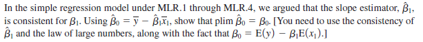 In the simple regression model under MLR.1 through MLR.4, we argued that the slope estimator, Bi.
is consistent for B1. Using Bo = y – Biữi, show that plim Bo = Bo- [You need to use the consistency of
Bị and the law of large numbers, along with the fact that o = E(y) – B,E(x).]
