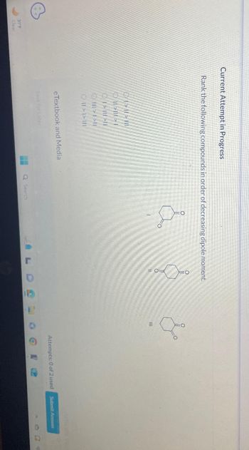 6
31 F
Current Attempt in Progress
Rank the following compounds in order of decreasing dipole moment.
01-01-1
>>I
OT-|||-||
111>1>11
Oll > >|||
eTextbook and Media
==
Q Search
O
J
oo
15
1.
11
Attempts: 0 of 2 used
O
P
Submit Answer