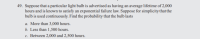 49. Suppose that a particular light bulb is advertised as having an average lifetime of 2,000
hours and is known to satisfy an exponential failure law. Suppose for simplicity that the
bulb is used continuously. Find the probability that the bulb lasts
a. More than 3,000 hours.
b. Less than 1,500 hours.
c. Between 2,000 and 2,500 hours.
