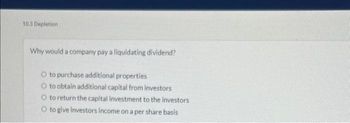 10.3 Depletion
Why would a company pay a liquidating dividend?
O to purchase additional properties
O to obtain additional capital from investors
O to return the capital investment to the investors
O to give investors income on a per share basis