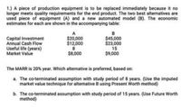 1.) A piece of production equipment is to be replaced immediately because it no
longer meets quality requirements for the end product. The two best alternatives are
used piece of equipment (A) and a new automated model (B). The economic
estimates for each are shown in the accompanying table:
Capital Investment
Annual Cash Flow
Useful life (years)
Market Value
$20,000
$12,000
$45,000
$23,000
15
$9,000
$8,000
The MARR is 20% year. Which alternative is preferred, based on:
a. The co-terminated assumption with study period of 8 years. (Use the imputed
market value technique for alternative B using Present Worth method)
b. The co-terminated assumption with study period of 15 years. (Use Future Worth
method)
