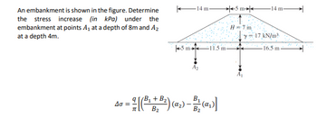 An embankment is shown in the figure. Determine
the stress increase (in kPa) under the
embankment at points A₁ at a depth of 8m and A₂
at a depth 4m.
5 m
=
14 m
-11.5 m-
B₂
4-1(+3)()-(G
B
(α₂
B₂
5 m
H 7 m
-14 m-
y=17 kN/m²
16.5 m