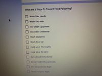 What are 6 Steps To Prevent Food Poisoning?
Wash Your Hands
Wash Your Hair
Use Clean Equipment
Use Clean Underwear
Wash Vegtables
| Wash Your Car
Cook Meat Thoroughly
| Cook Meat Tenderly
Serve Food Immediately
| Serve Food Enthusiastically
Store Ingredients Right
Store Firearms Right
